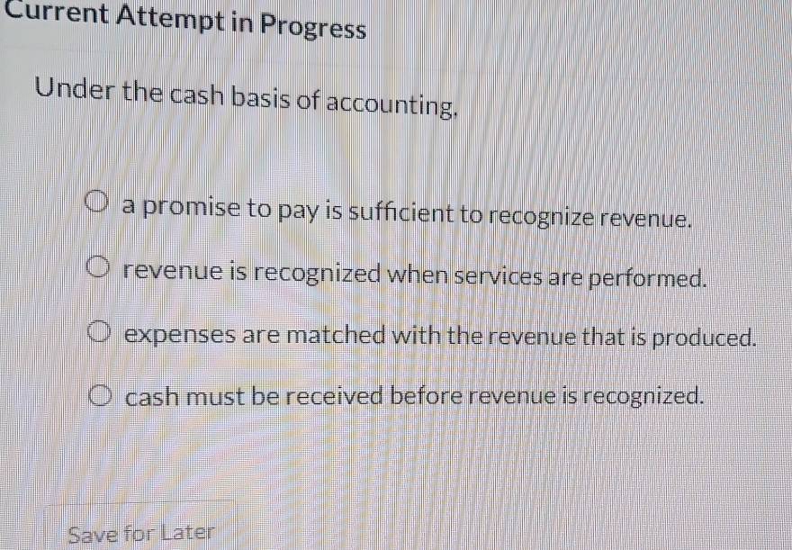 Current Attempt in Progress
Under the cash basis of accounting,
a promise to pay is sufficient to recognize revenue.
revenue is recognized when services are performed.
expenses are matched with the revenue that is produced.
cash must be received before revenue is recognized.
Save for Later