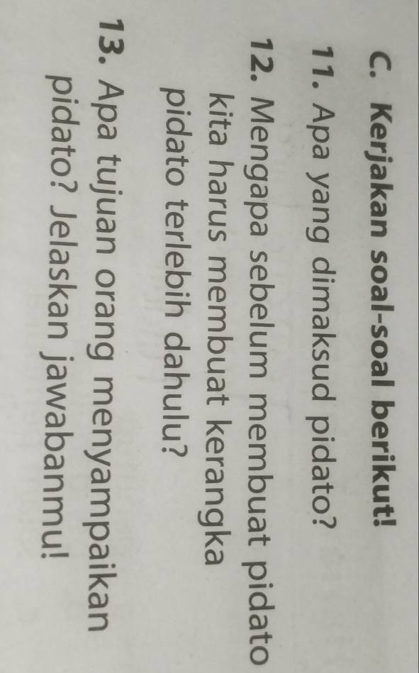 Kerjakan soal-soal berikut! 
11. Apa yang dimaksud pidato? 
12. Mengapa sebelum membuat pidato 
kita harus membuat kerangka 
pidato terlebih dahulu? 
13. Apa tujuan orang menyampaikan 
pidato? Jelaskan jawabanmu!