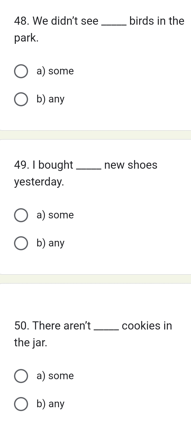 We didn't see _birds in the
park.
a) some
b) any
49. I bought _new shoes
yesterday.
a) some
b) any
50. There aren't _cookies in
the jar.
a) some
b) any