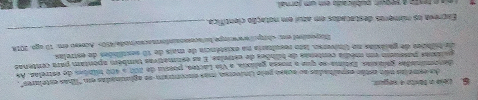 Lela o taxto a seguir. 
As estrelas não estão espalhadas ao acaso pelo Universo, mas encontram-se aglutinadas em "ilhas estelares", 
denominadas galáxias. Estima-se que a nossa galáxia, a Vía Láctea, possui de 200 a 400 tilbões de estrelas. As 
paláxias possuém em média centenas de bilhões de estrelas. E as estimativas também apontam para centenas 
de bilihõeo de galáxias no Universo. Isto resularia na existência de mais de 10 sextilhões de estrelas 
Disponível em; Acesso em: 10 ago. 2018 
Excreva os números destacados em azui em notação científica. 
_ 
é éla é texto a sequir, publicado em um fornal.