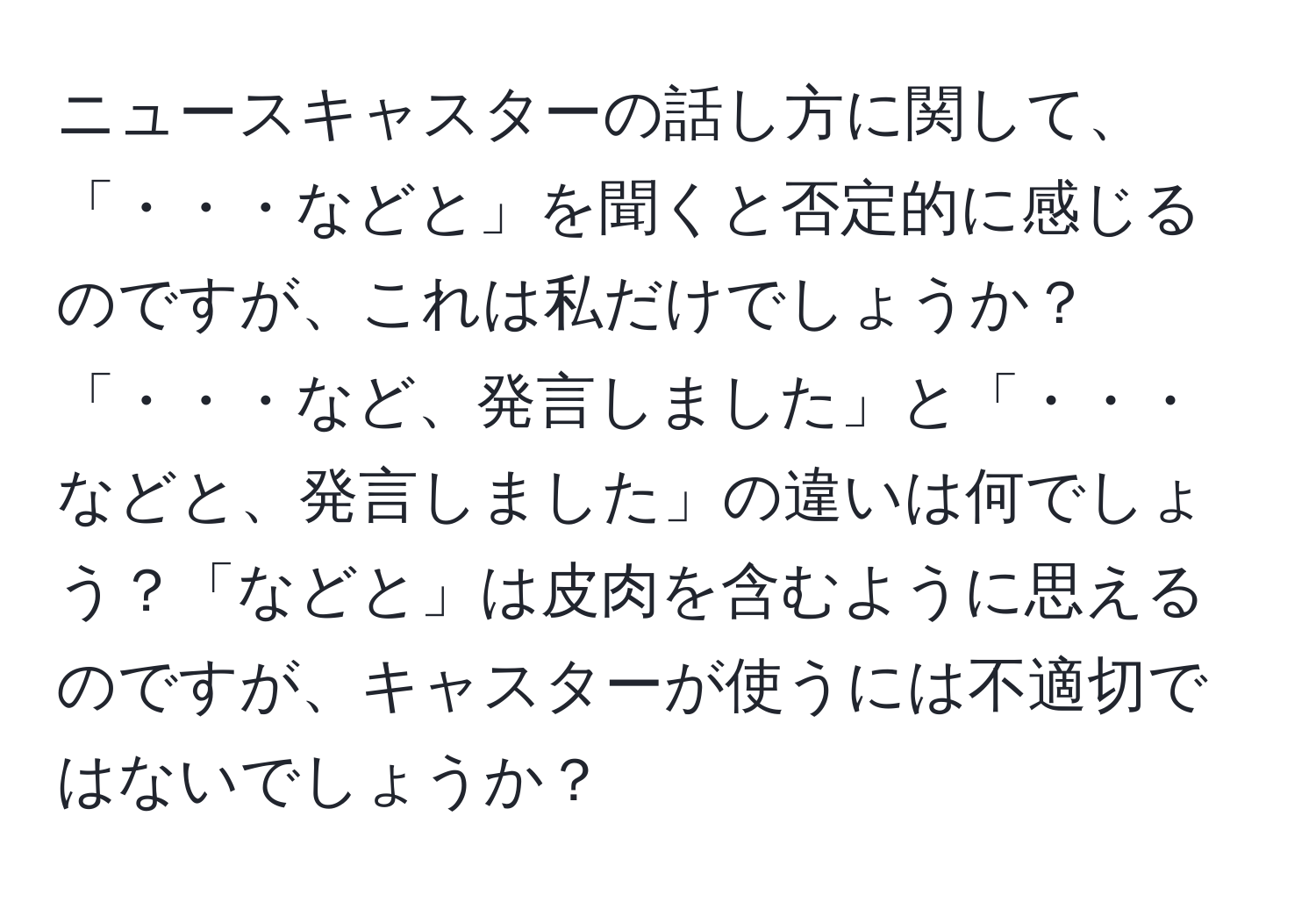 ニュースキャスターの話し方に関して、「・・・などと」を聞くと否定的に感じるのですが、これは私だけでしょうか？「・・・など、発言しました」と「・・・などと、発言しました」の違いは何でしょう？「などと」は皮肉を含むように思えるのですが、キャスターが使うには不適切ではないでしょうか？