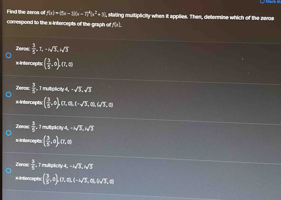 Mark th
Find the zeros of f(x)=(5x-3)(x-7)^4(x^2+3) , stating multiplicity when it applies. Then, determine which of the zeros
correspond to the x-intercepts of the graph of f(x).
Zeros:  3/5 , 7, -isqrt(3), isqrt(3)
x-intercepts: ( 3/5 ,0),(7,0)
Zeros:  3/5  , 7 multiplicity + -sqrt(3),sqrt(3)
x-intercepts: ( 3/5 ,0),(7,0),(-sqrt(3),0),(sqrt(3),0)
Zeros:  3/5  7 multiplicity 4, -isqrt(3), isqrt(3)
x-intercepts: ( 3/5 ,0),(7,0)
Zeros:  3/5  , 7 multiplicity 4, -isqrt(3), isqrt(3)
x-intercepts: ( 3/5 ,0),(7,0),(-isqrt(3),0),(isqrt(3),0)