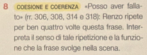 coesione e coerenza «Posso aver falla- 
to» (rr. 306, 308, 314 e 318): Renzo ripete 
per ben quattro volte questa frase. Inter- 
preta il senso di tale ripetizione e la funzio- 
ne che la frase svolge nella scena.