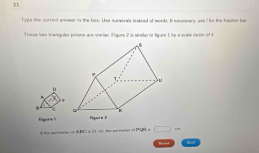 Type the correct answer in the box. Use numerals instead of words. If necessary, use / for the fraction bar 
These two triangular prisms are similar. Figure 2 is similar to figure 1 by a scale factor of 4.
D
A E F
B c
figure 1 figure 2 
If the perimeter of ABC=21cm , the perimeter of PQR=□ cm
Reset Next