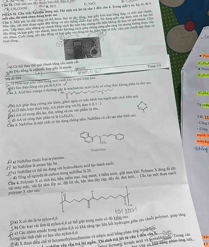 Chất nào sau đây thuộc loại chất điện li ycu D. C-H,O
C. NaCl.
PHAN II. Câu trắc nghiệm đúng sai. Thí sinh trả lời từ câu 1 đến câu 4. Trong mỗi ý a), A CH,COOH . B. HCl
b),c),d)
Câu 1. Một pin tự chế cũng có thể được làm từ dây đồng, kẹp giấy kim loại bằng thép và một quả chanh
mỗi câu, thí sinh chọn đúng hoặc sai.
Đầu tiên, cất một đoạn ngắn dãy đồng và uốn thăng chiếc kẹp giấy. Sử dụng giấy ráp đánh mịn cả hai thứ
Trên. Tiếp theo, nhẹ nhàng ép chanh bằng cách lãn trên bản nhưng cần thận không để làm vỡ quả chanh. Cầm
đây đồng và kẹp giấy vào chanh, đảm bảo khoảng cách giữa chúng cảng gần cảng tốt nhưng không được tiếp
xúc nhau. Cuối cùng, nổi dây đồ và kẹp giấy với đồng hồ đo điện, ban sẽ thấy viên pin chanh này thực sự
hoạt động.Ce
Phar
Pa) Có thể thay thế quả chanh bằng cốc nư
(C_6H_10(
b) Dây đồng là cathode, kẹp giấy là anode.
Trang 2/4
Phân
[C_6H_7C
Mã đề 004
c) Phần kẹp giây cầm trong quả tranh xảy ra quá trình khử.
d) Sức điện động của pin là 0,816.
Cầu 2. Acid béo omega-6 thường gặp là arachidonic acid (AA) có công thức khung phân tử như sau:
Họ [C₆H₇C
a) AA giúp tăng cường sức khỏe, giảm nguy cơ mắc bệnh tim mạch một cách hiệu quả.
C  b) Ở điều kiện thích hợp, AA phản ứng với H_2 theo tỉ lệ 1:5.
Từ cellu
c) AA có trong dầu lạc, thịt, trứng và các sản phầm từ sữa.
d) AA có công thức phân từ là C_20H_30O_2.
Câu 3. Naftifine là một chất có tác dụng chống nắm. Naftifine có cầu tạo như hình sau:
VII.  TI
- Công t
- Công
mạch t
CH_3
(amylop
Nañifine Chắng
a) Naftifine thuộc loại arylamine.
b) Naftifine là amine bậc ba.
c) Naftifine có thể tác dụng với hydrochloric acid tạo thành muối.
d) Tổng số nguyên tử carbon trong naftifine là 20.
Cầu 4. Polymer X có tính dại, bền, mềm mại, óng mượt, ít thầm nước, giặt mau khô. Polymer X dùng đề dệt
vài may mặc, vải lót săm p xe, dệt bít tất, bện làm dây cáp, dây dù, đan lưới,... Cầu tạo một đoạn mạch
polymer X như sau:
a) X có tên là tơ nylon-6,6.
b) Các loại vải làm từ nylon-6,6 có thể giặt trong nước có độ kiểm cao.
c) Các nhóm amide trong nylon-6,6 có khả năng tạo liên kết hydrogen giữa các chuỗi polymer, giúp tăng
cường các tính chất cơ học cho nylon-6,6.
d) X được điều chế từ hexamethylenediamine và adipic acid bằng phản ứng trùng hợp.
Thất
n nghiệm yêu cầu trả lời ngắn. Thí sinh trả lời từ câu 1 đến câu 6.
ethyl formate, formic acid và acetaldehyde. Trong các
hac yừa có kha năng phản ứng với
1