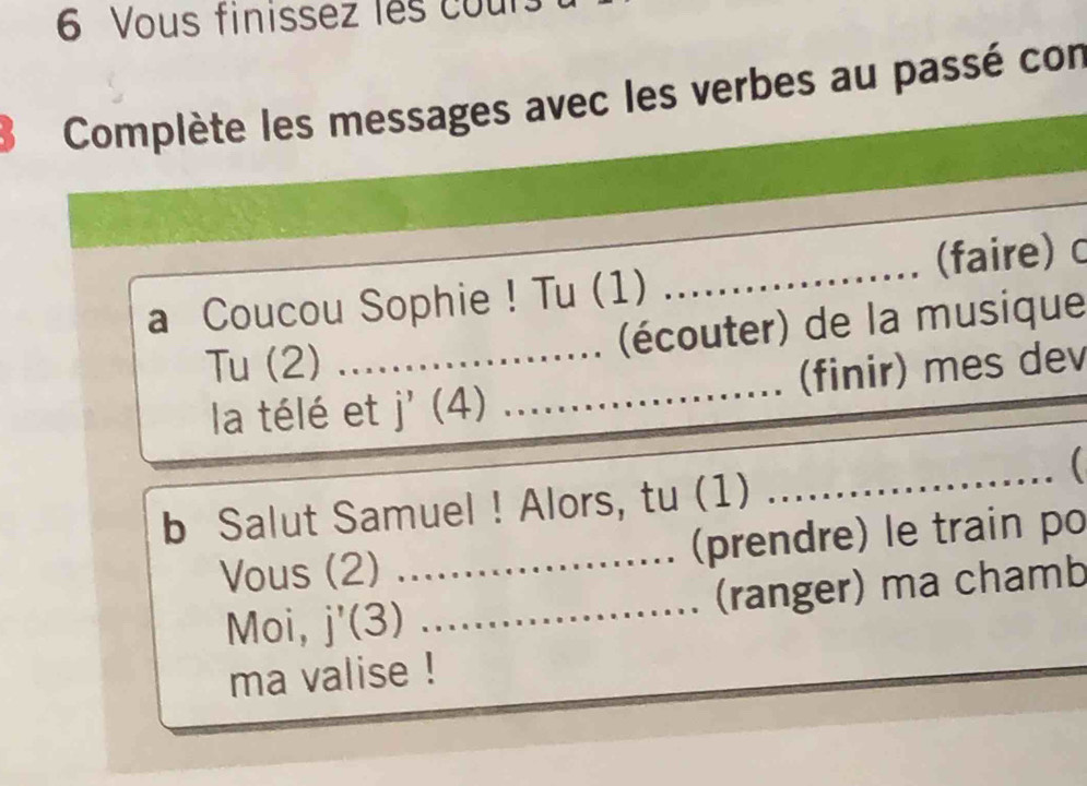 Vous finissez les cou 
Complète les messages avec les verbes au passé con 
_ 
a Coucou Sophie ! Tu (1)_ _(faire) c 
Tu (2) _(écouter) de la musique 
la télé et | (4) _(finir) mes dev 
_ 
b Salut Samuel ! Alors, tu (1) 
Vous (2) _(prendre) le train po 
Moi, j'(3) _(ranger) ma chamb 
ma valise !