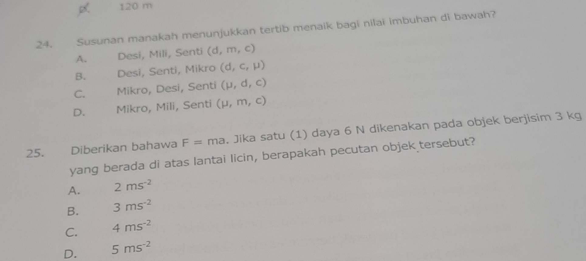 120 m
24. Susunan manakah menunjukkan tertib menaik bagi nilai imbuhan di bawah?
A. Desi, Mili, Senti (d,m,c)
B. Desi, Senti, Mikro (d,c,mu )
C. Mikro, Desi, Senti (mu ,d,c)
D. Mikro, Mili, Senti (mu ,m,c)
25. Diberikan bahawa F= ma. Jika satu (1) daya 6 N dikenakan pada objek berjisim 3 kg
yang berada di atas lantai licin, berapakah pecutan objek tersebut?
A. 2ms^(-2)
B. 3ms^(-2)
C. 4ms^(-2)
D.
5ms^(-2)