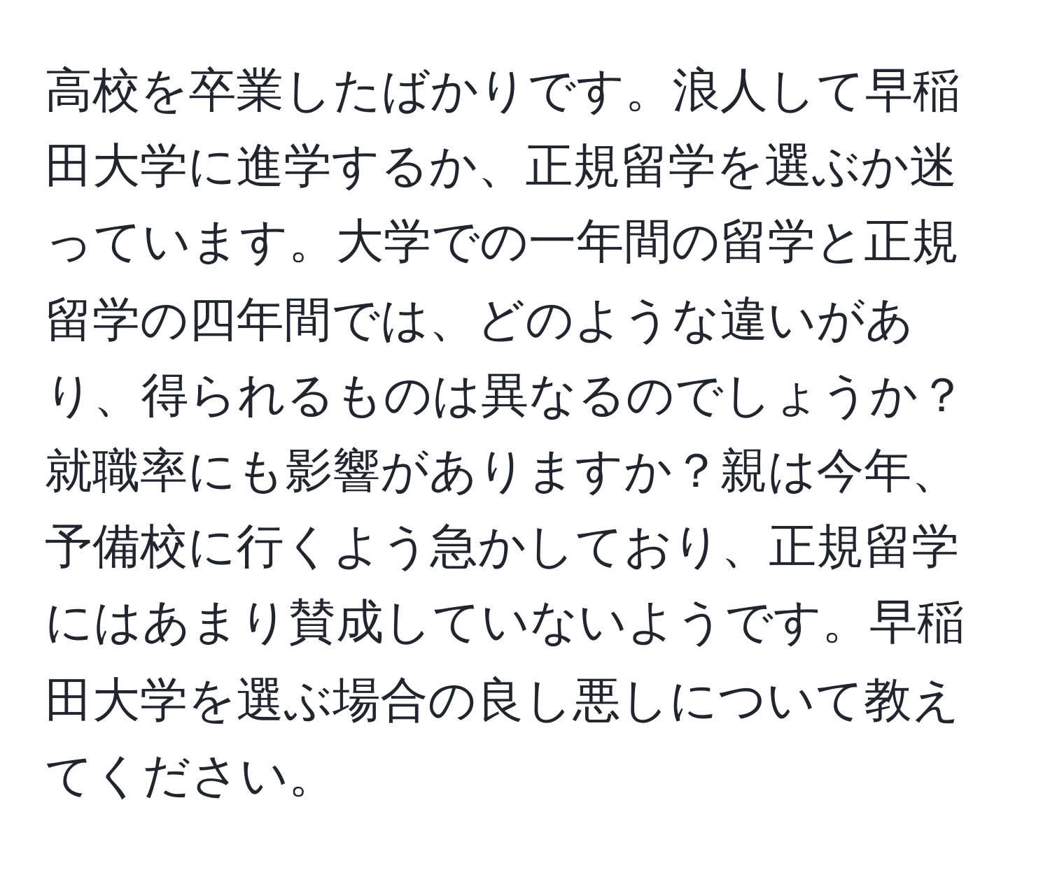 高校を卒業したばかりです。浪人して早稲田大学に進学するか、正規留学を選ぶか迷っています。大学での一年間の留学と正規留学の四年間では、どのような違いがあり、得られるものは異なるのでしょうか？就職率にも影響がありますか？親は今年、予備校に行くよう急かしており、正規留学にはあまり賛成していないようです。早稲田大学を選ぶ場合の良し悪しについて教えてください。