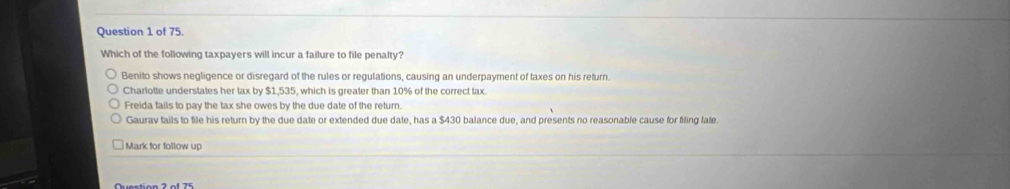 of 75.
Which of the following taxpayers will incur a failure to file penalty?
Benito shows negligence or disregard of the rules or regulations, causing an underpayment of taxes on his return.
Charlotte understates her tax by $1,535, which is greater than 10% of the correct tax.
Freida fails to pay the tax she owes by the due date of the return.
Gaurav fails to file his return by the due date or extended due date, has a $430 balance due, and presents no reasonable cause for filing late.
Mark for follow up