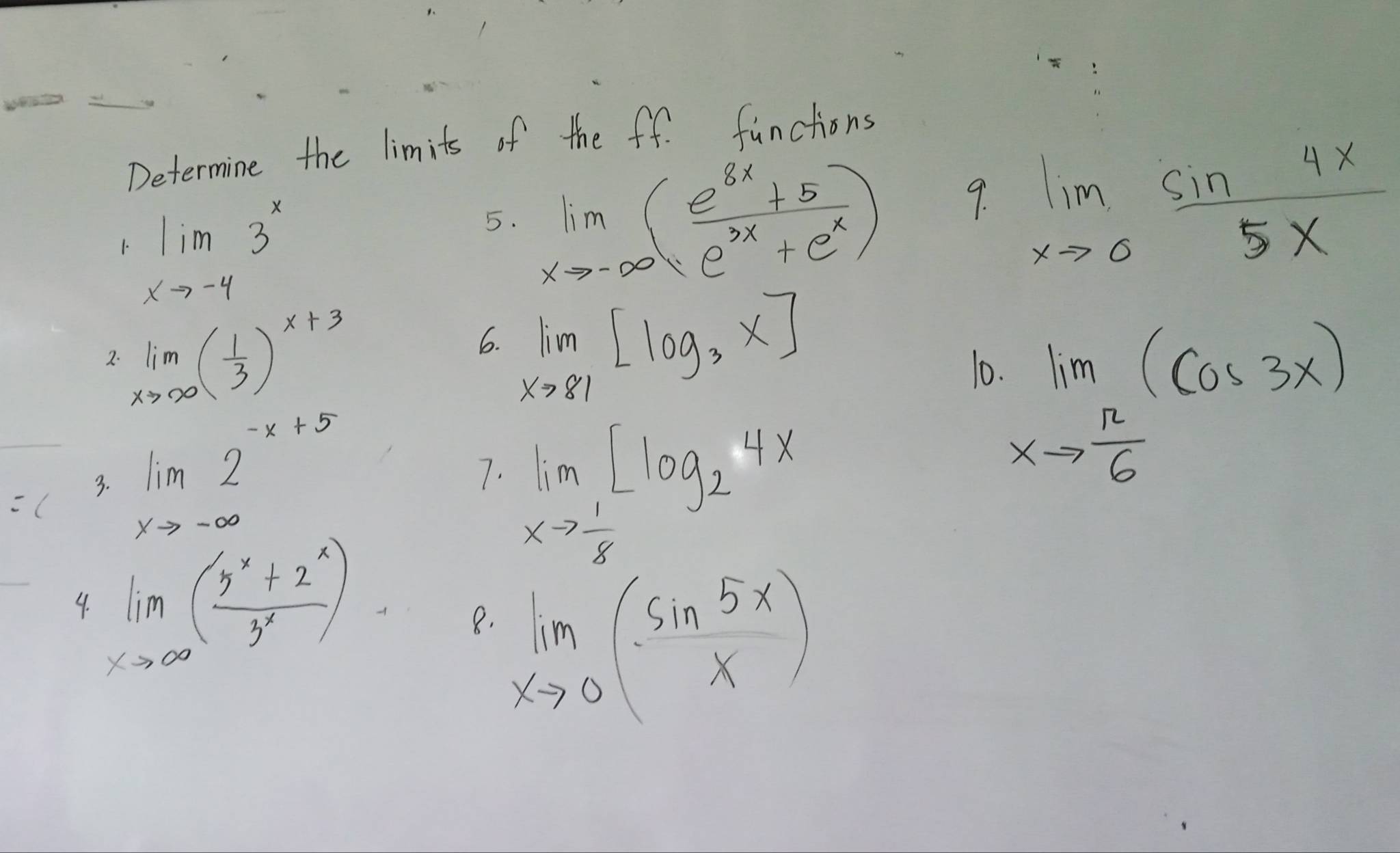 Determine the limits of the ff. functions 
1. limlimits _xto -43^x
5. limlimits _xto -∈fty ( (e^(8x)+5)/e^(3x)+e^x )
9. limlimits _xto 0 sin 4x/5x 
6. limlimits _xto 81[log _3x]
2. limlimits _xto ∈fty ( 1/3 )^x+3 0 
7. 
( limlimits _xto -∈fty 2^(-x+5) limlimits _xto  1/8 [log _24x
3.
limlimits _xto  π /6 (cos 3x)
4. limlimits _xto ∈fty ( (5^x+2^x)/3^x )
8. limlimits _xto 0( sin 5x/x )