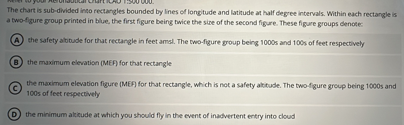 Refer to your Aeronautical Chart ICAO 1:500 b00.
The chart is sub-divided into rectangles bounded by lines of longitude and latitude at half degree intervals. Within each rectangle is
a two-figure group printed in blue, the first figure being twice the size of the second figure. These figure groups denote:
A the safety altitude for that rectangle in feet amsl. The two-figure group being 1000s and 100s of feet respectively
B the maximum elevation (MEF) for that rectangle
C the maximum elevation figure (MEF) for that rectangle, which is not a safety altitude. The two-figure group being 1000s and
100s of feet respectively
D) the minimum altitude at which you should fly in the event of inadvertent entry into cloud