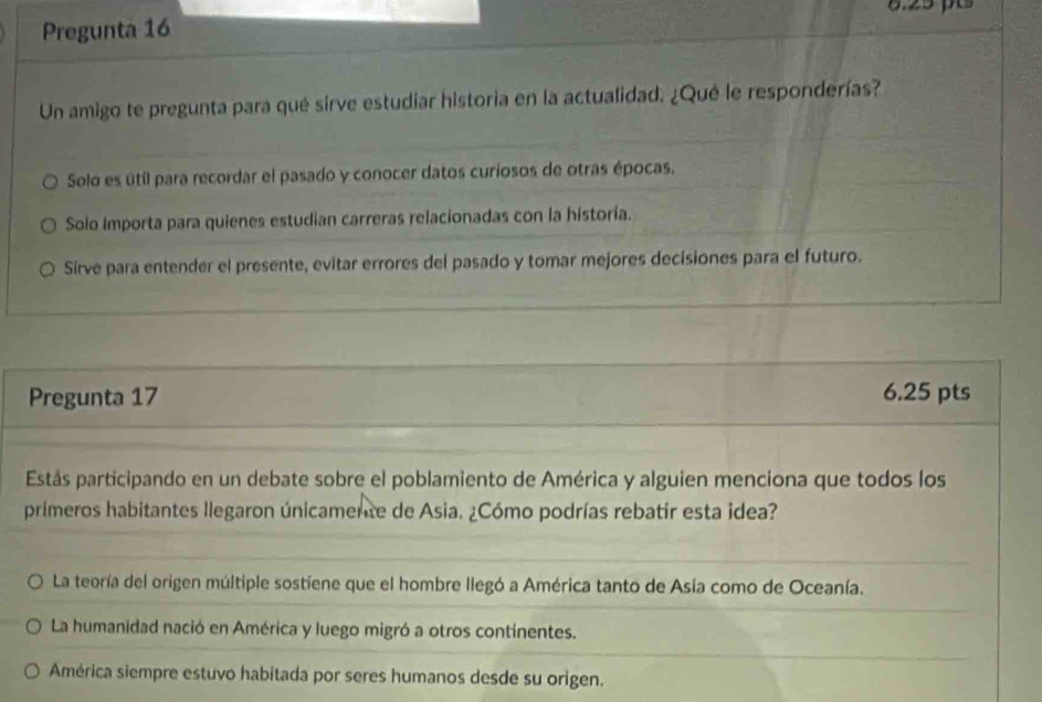 Pregunta 16
Un amigo te pregunta para qué sirve estudiar historia en la actualidad. ¿Qué le responderías?
Solo es útíl para recordar el pasado y conocer datos curiosos de otras épocas.
Solo importa para quienes estudian carreras relacionadas con la historía.
Sirve para entender el presente, evitar errores del pasado y tomar mejores decisiones para el futuro.
Pregunta 17 6.25 pts
Estás participando en un debate sobre el poblamiento de América y alguien menciona que todos los
primeros habitantes llegaron únicamente de Asia. ¿Cómo podrías rebatir esta idea?
La teoría del origen múltiple sostiene que el hombre llegó a América tanto de Asia como de Oceanía.
La humanidad nació en América y luego migró a otros continentes.
América siempre estuvo habitada por seres humanos desde su origen.