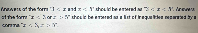 Answers of the form ' 3 and x<5'' should be entered as “ 3 . Answers 
of the form '' x<3</tex> or x>5 " should be entered as a list of inequalities separated by a 
comma “ x<3</tex>, x>5''.