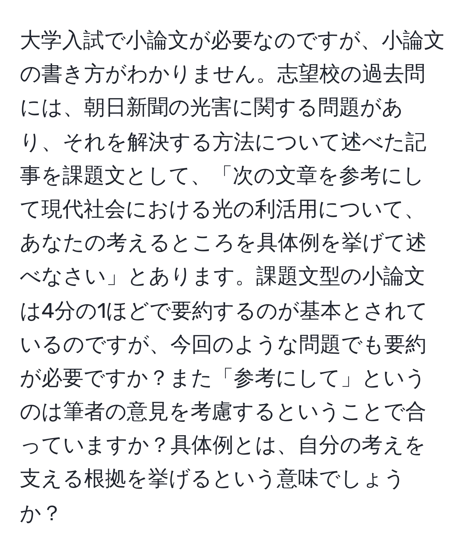 大学入試で小論文が必要なのですが、小論文の書き方がわかりません。志望校の過去問には、朝日新聞の光害に関する問題があり、それを解決する方法について述べた記事を課題文として、「次の文章を参考にして現代社会における光の利活用について、あなたの考えるところを具体例を挙げて述べなさい」とあります。課題文型の小論文は4分の1ほどで要約するのが基本とされているのですが、今回のような問題でも要約が必要ですか？また「参考にして」というのは筆者の意見を考慮するということで合っていますか？具体例とは、自分の考えを支える根拠を挙げるという意味でしょうか？