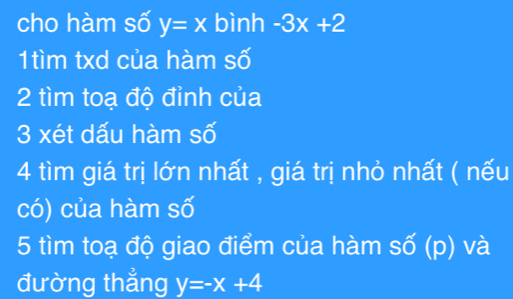 cho hàm số y=x bình -3x+2
1tìm txd của hàm số 
2 tìm toạ độ đỉnh của 
3 xét dấu hàm số 
4 tìm giá trị lớn nhất , giá trị nhỏ nhất ( nếu 
có) của hàm số 
5 tìm toạ độ giao điểm của hàm số (p) và 
đường thẳng y=-x+4