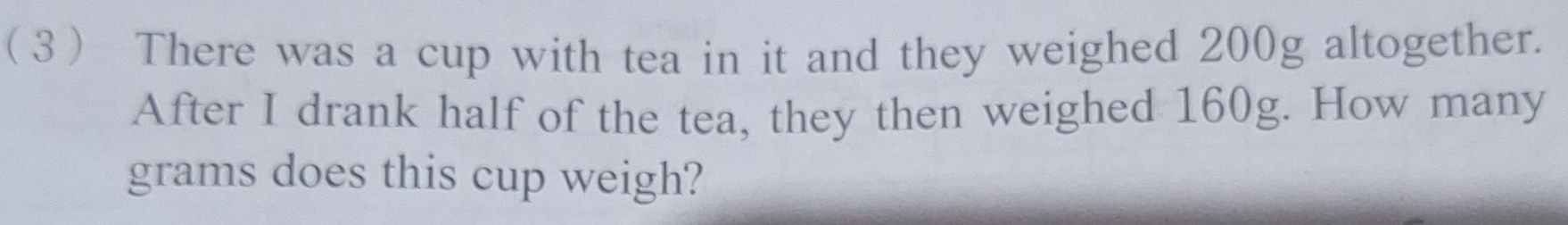 (3 There was a cup with tea in it and they weighed 200g altogether. 
After I drank half of the tea, they then weighed 160g. How many
grams does this cup weigh?