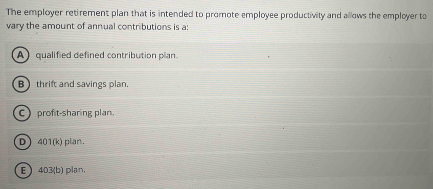 The employer retirement plan that is intended to promote employee productivity and allows the employer to
vary the amount of annual contributions is a:
A qualified defined contribution plan.
B) thrift and savings plan.
C profit-sharing plan.
D 401 (k) plan.
E  403 (b) plan.