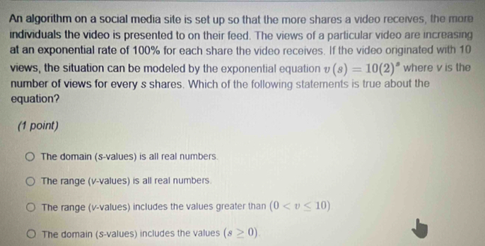 An algorithm on a social media site is set up so that the more shares a video receives, the more
individuals the video is presented to on their feed. The views of a particular video are increasing
at an exponential rate of 100% for each share the video receives. If the video originated with 10
views, the situation can be modeled by the exponential equation v(s)=10(2)^s where v is the
number of views for every s shares. Which of the following statements is true about the
equation?
(1 point)
The domain (s-values) is all real numbers.
The range (v -values) is all real numbers.
The range (v -values) includes the values greater than (0
The domain (s-values) includes the values (s≥ 0).