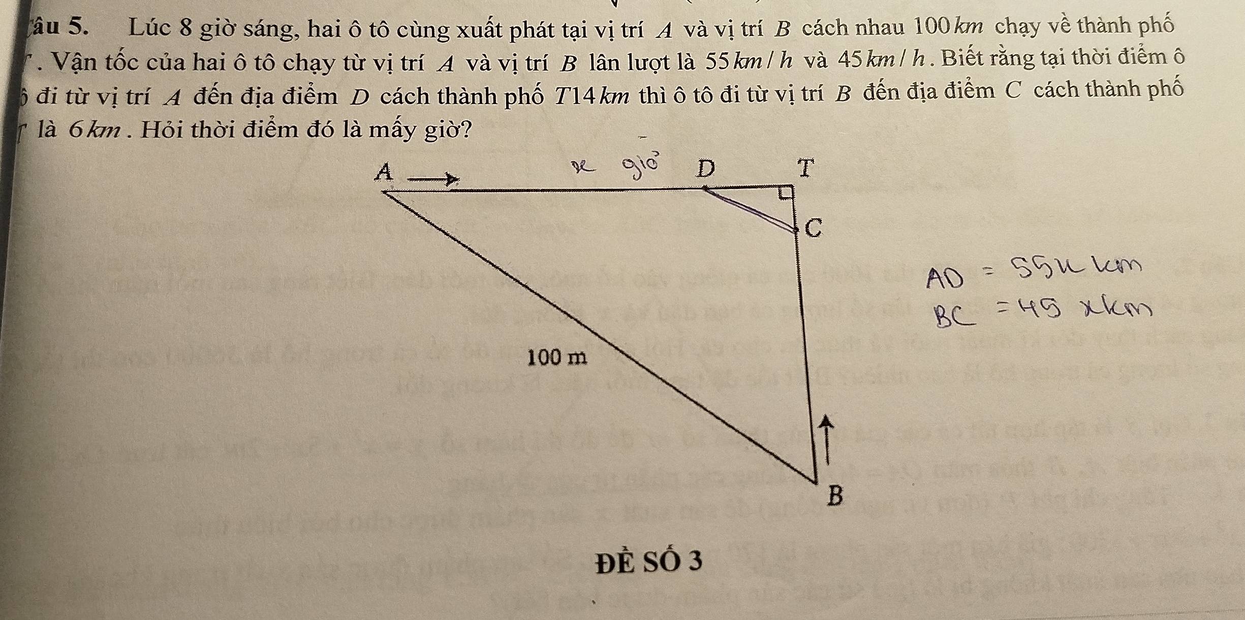 âu 5. Lúc 8 giờ sáng, hai ô tô cùng xuất phát tại vị trí A và vị trí B cách nhau 100 km chạy về thành phố 
. Vận tốc của hai ô tô chạy từ vị trí A và vị trí B lân lượt là 55km /h và 45km/h. Biết rằng tại thời điểm ô 
đi từ vị trí A đến địa điểm D cách thành phố T14km thì ô tô đi từ vị trí B đến địa điểm C cách thành phố 
là 6km. Hỏi thời điểm đó là mấy giờ? 
Đẻ Số 3