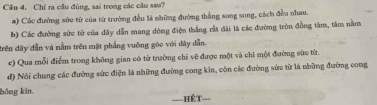 Chỉ ra câu đúng, sai trong các câu sau?
a) Các đường sức từ của từ trường đều là những đường thẳng song song, cách đều nhau.
b) Các đường sức từ của dây dẫn mang dòng điện thẳng rất dài là các đường tròn đồng tâm, tâm nằm
drên dây dẫn và nằm trên mặt phẳng vuông góc với dây dẫn.
c) Qua mỗi điểm trong không gian có từ trường chi vẽ được một và chỉ một đường sức từ.
d) Nói chung các đường sức điện là những đường cong kín, còn các đường sức từ là những đường cong
hông kín.
----HÉT-