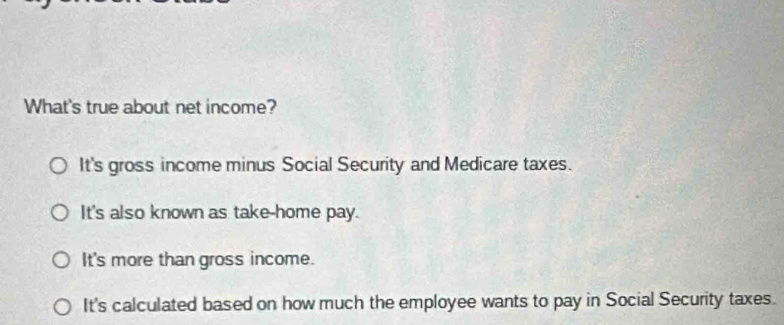 What's true about net income?
It's gross income minus Social Security and Medicare taxes.
It's also known as take-home pay.
It's more than gross income.
It's calculated based on how much the employee wants to pay in Social Security taxes.