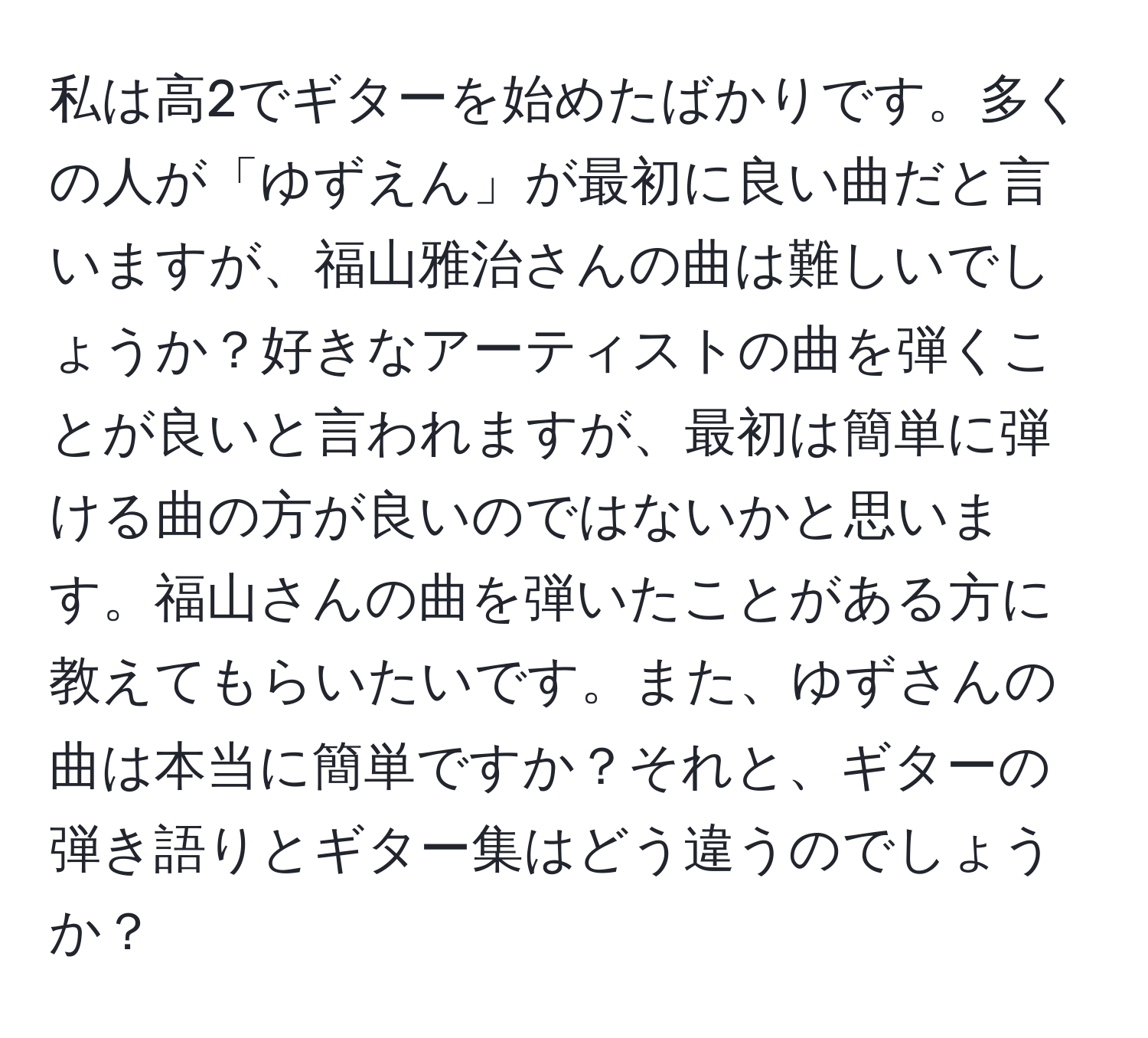 私は高2でギターを始めたばかりです。多くの人が「ゆずえん」が最初に良い曲だと言いますが、福山雅治さんの曲は難しいでしょうか？好きなアーティストの曲を弾くことが良いと言われますが、最初は簡単に弾ける曲の方が良いのではないかと思います。福山さんの曲を弾いたことがある方に教えてもらいたいです。また、ゆずさんの曲は本当に簡単ですか？それと、ギターの弾き語りとギター集はどう違うのでしょうか？