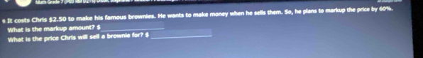 Math Gräde 7 (PU) 10 
s It costs Chris $2.50 to make his famous brownies. He wants to make money when he sells them. So, he plans to markup the price by 60%. 
What is the markup amount? $
What is the price Chris will sell a brownie for? $ _