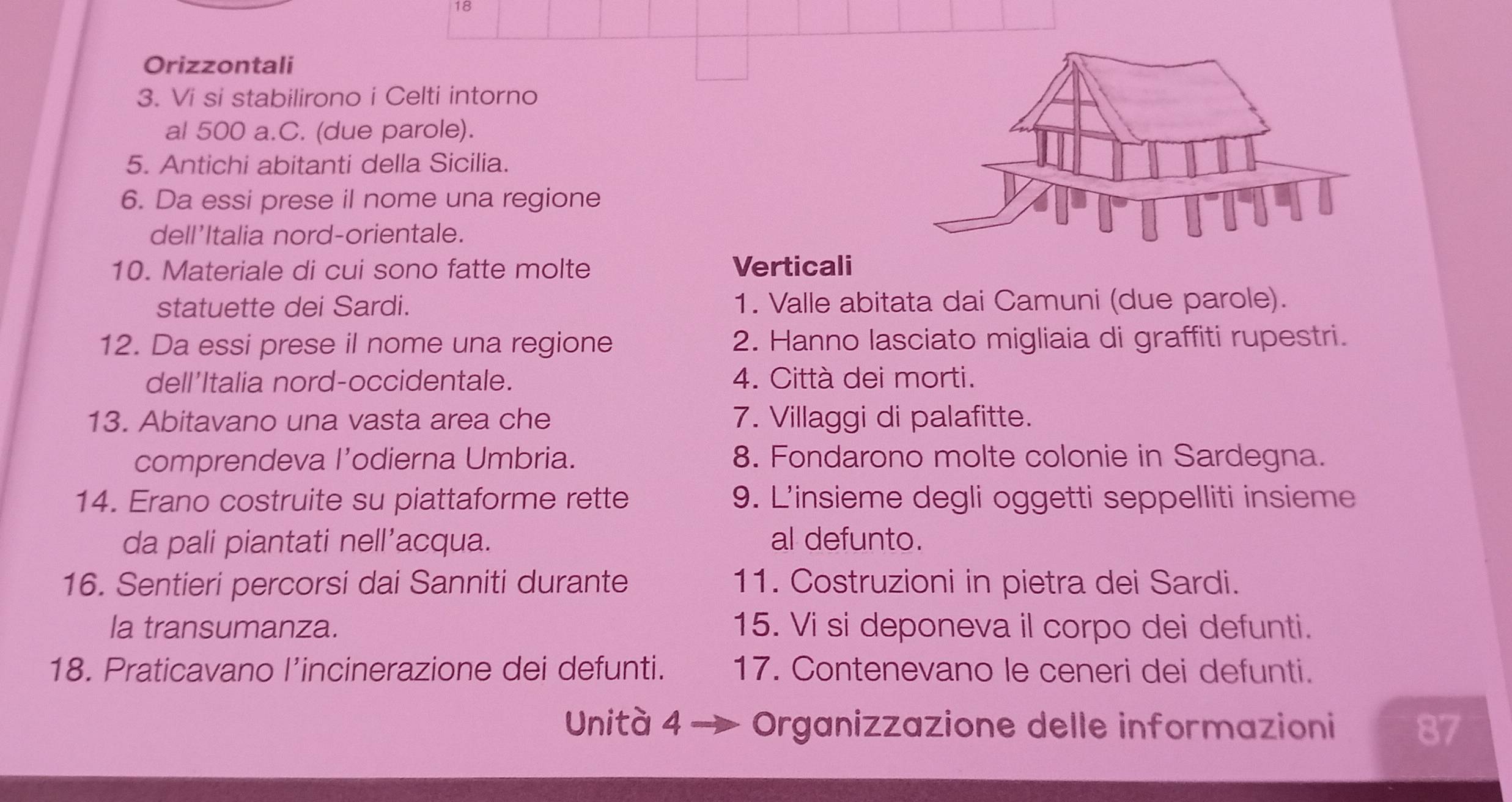 Orizzontali 
3. Vi si stabilirono i Celti intorno 
al 500 a.C. (due parole). 
5. Antichi abitanti della Sicilia. 
6. Da essi prese il nome una regione 
dell'Italia nord-orientale. 
10. Materiale di cui sono fatte molte Verticali 
statuette dei Sardi. 1. Valle abitata dai Camuni (due parole). 
12. Da essi prese il nome una regione 2. Hanno lasciato migliaia di graffiti rupestri. 
dell'Italia nord-occidentale. 4. Città dei morti. 
13. Abitavano una vasta area che 7. Villaggi di palafitte. 
comprendeva l’odierna Umbria. 8. Fondarono molte colonie in Sardegna. 
14. Erano costruite su piattaforme rette 9. L'insieme degli oggetti seppelliti insieme 
da pali piantati nell’acqua. al defunto. 
16. Sentieri percorsi dai Sanniti durante 11. Costruzioni in pietra dei Sardi. 
la transumanza. 15. Vi si deponeva il corpo dei defunti. 
18. Praticavano l’incinerazione dei defunti. 17. Contenevano le ceneri dei defunti. 
Unità 4 Organizzazione delle informazioni 87