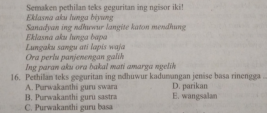 Semaken pethilan teks geguritan ing ngisor iki!
Eklasna aku lunga biyung
Sanadyan ing ndhuwur langite katon mendhung
Eklasna aku lunga bapa
Lungaku sangu ati lapis waja
Ora perlu panjenengan galih
Ing paran aku ora bakal mati amarga ngelih
16. Pethilan teks geguritan ing ndhuwur kadunungan jenise basa rinengga ..
A. Purwakanthi guru swara D. parikan
B. Purwakanthi guru sastra E. wangsalan
C. Purwakanthi guru basa