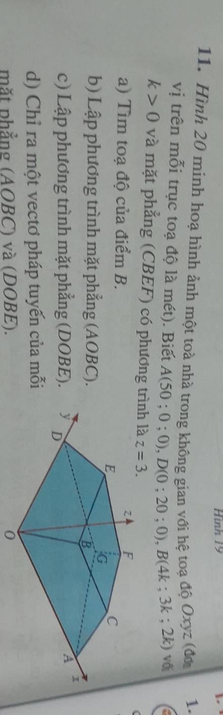 Hình 19 
I 
11. Hình 20 minh hoạ hình ảnh một toà nhà trong không gian với hệ toạ độ Oxyz (đơ 
1. 
vị trên mỗi trục toạ độ là mét). Biết A(50;0;0), D(0;20;0), B(4k; 3k; 2k) vố
k>0 và mặt phẳng (CBEF) có phương trình là z=3. 
a) Tìm toạ độ của điểm B.
z F
E
C
G
b) Lập phương trình mặt phẳng (AOBC).
B
A 
c) Lập phương trình mặt phẳng (DOBE). y D
d) Chỉ ra một vectơ pháp tuyến của mỗi 
mặt phẳng (AOBC) và (DOBE). 0