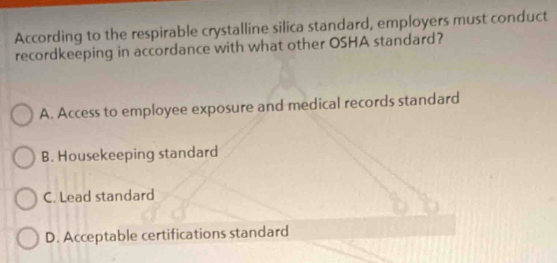 According to the respirable crystalline silica standard, employers must conduct
recordkeeping in accordance with what other OSHA standard?
A. Access to employee exposure and medical records standard
B. Housekeeping standard
C. Lead standard
D. Acceptable certifications standard