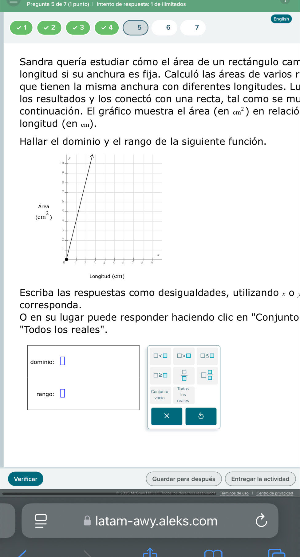 Pregunta 5 de 7 (1 punto) | Intento de respuesta: 1 de ilimitados
2 3
5 6 7
Sandra quería estudiar cómo el área de un rectángulo cam
longitud si su anchura es fija. Calculó las áreas de varios n
que tienen la misma anchura con diferentes longitudes. Lu
los resultados y los conectó con una recta, tal como se mu
continuación. El gráfico muestra el área (encm^2) en relació
longitud (en cm).
Hallar el dominio y el rango de la siguiente función.
Área
(cm^2)
Longitud (cm)
Escriba las respuestas como desigualdades, utilizando x o £
corresponda.
O en su lugar puede responder haciendo clic en "Conjunto
"Todos los reales".
dominio:
rango: 
Verificar Guardar para después Entregar la actividad
C. Todos los derechos reservados Términos de uso 1 Centro de privacidad
latam-awy.aleks.com