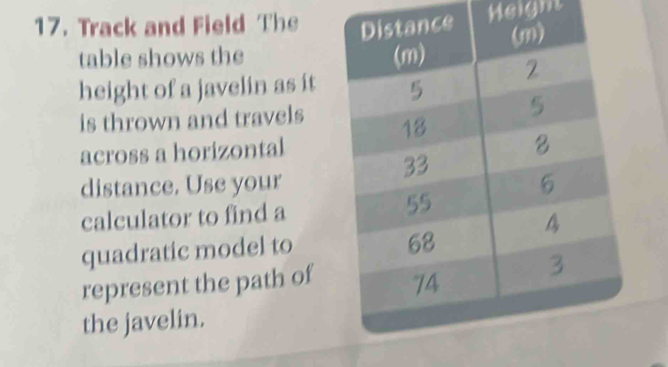 Track and Field The Heigm 
table shows the 
height of a javelin as it 
is thrown and travels 
across a horizontal 
distance. Use your 
calculator to find a 
quadratic model to 
represent the path of 
the javelin.