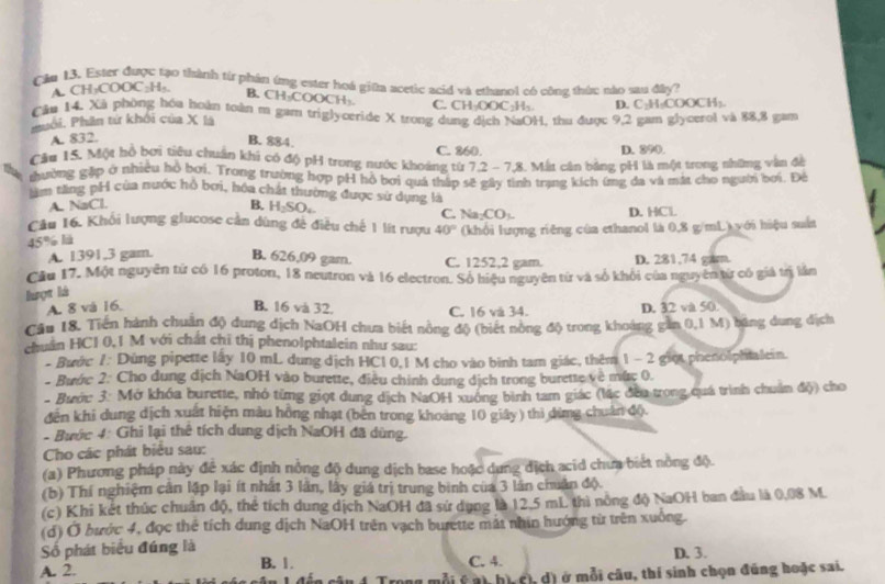 Cầu 13. Ester được tạo thành từ phần ứng ester hoá giữa acetic acid và ethanol có công thán; nào sau đây?
A CH₃COOC₂H₃,
B. CH-COOCH-
C. CH-OOC
Câu 14. Xã phòng hóu hoàn toàn m gam triglyceride X trong dung dịch NaOH, thu được 9,2 gam glycerol và 88,8 gam
Puối. Phân từ khối của X là H_2 D. C₃H₂COOCH₃
A. 832. B. 884. C. 860. D. 290.
Cầu 15. Một hồ bơi tiêu chuẩn khi có độ pH trong nước khoảng từ 7.2 - 7.8. Mất cán bằng pH là một trong những vận đề
thường gặp ở nhiều hồ bơi. Trong trường hợp pH hộ bơi quá tháp sẽ gây tình trạng kích ứmg đa và mát cho người bơi. Đế
lăm tăng pH của nước hồ bợi, hóa chất thường được sử dụng là
A. NaCl.
B. H_2SO
C. Na DO D. HCl
Câu 16. Khối lượng glucose cần dùng để điều chế 1 lít rượu 40° (khổi lượng riêng của ethanol là 0,8 g/mL) với hiệu suất
45% l
A. 1391,3 gam. B. 626,09 gam. C. 1252,2 gam. D. 281.74 gam.
Cầu 17. Một nguyên từ có 16 proton, 18 neutron và 16 electron. Số hiệu nguyên từ và số khỏi của nguyên từ có giả trị lần
lượt là
A. 8 và 16. B. 16 và 32. C. 16 và 34. D. 32 và 50.
Câu 18. Tiến hành chuân độ dung dịch NaOH chưa biết nông độ (biết nòng độ trong khoảng gần 0,1 M) băng dung địch
chuẩn HCl 0,1 M với chất chỉ thị phenolphtalein như sau:
- Bước 1: Dùng pipette lây 10 mL dung dịch HCl 0,1 M cho vào bình tam giác, thêm 1 - 2 giọt phenolphialein.
- Bước 2: Cho dung dịch NaOH vào burette, điều chính dung dịch trong burette về mức 0.
- Bước 3: Mở khóa burette, nhỏ từng giọt dung dịch NaOH xuởng bình tam giác (lặc đều trong quá trình chuẩn độ) cho
đến khi dung dịch xuất hiện màu hồng nhạt (bên trong khoảng 10 giây) thì dừng chuân độ
- Bước 4: Ghi lại thê tích dung dịch NaOH đã dùng.
Cho các phát biểu sau:
(a) Phương pháp này để xác định nổng độ dung dịch base hoặc dung địch acid chưa biết nông độ.
(b) Thí nghiệm cân lập lại ít nhất 3 lãn, lây giá trị trung bình của 3 lần chuân độ.
(c) Khi kết thúc chuân độ, thẻ tích dung dịch NaOH đã sứ dụng là 12.5 mL thì nòng độ NaOH ban đầu là 0,08 M.
(d) Ở bước 4, đọc thể tích dung dịch NaOH trên vạch burette mát nhin hướng từ trên xuống.
Số phát biểu đúng là D. 3.
A. 2. B. 1.
C. 4.
mỗi ý ai, hì, c), d) ở mỗi câu, thí sinh chọn đúng hoặc sai.