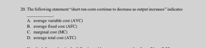 The following statement “short run costs continue to decrease as output increases” indicates
_
.
A. average variable cost (AVC)
B. average fixed cost (AFC)
C. marginal cost (MC)
D. average total cost (ATC)