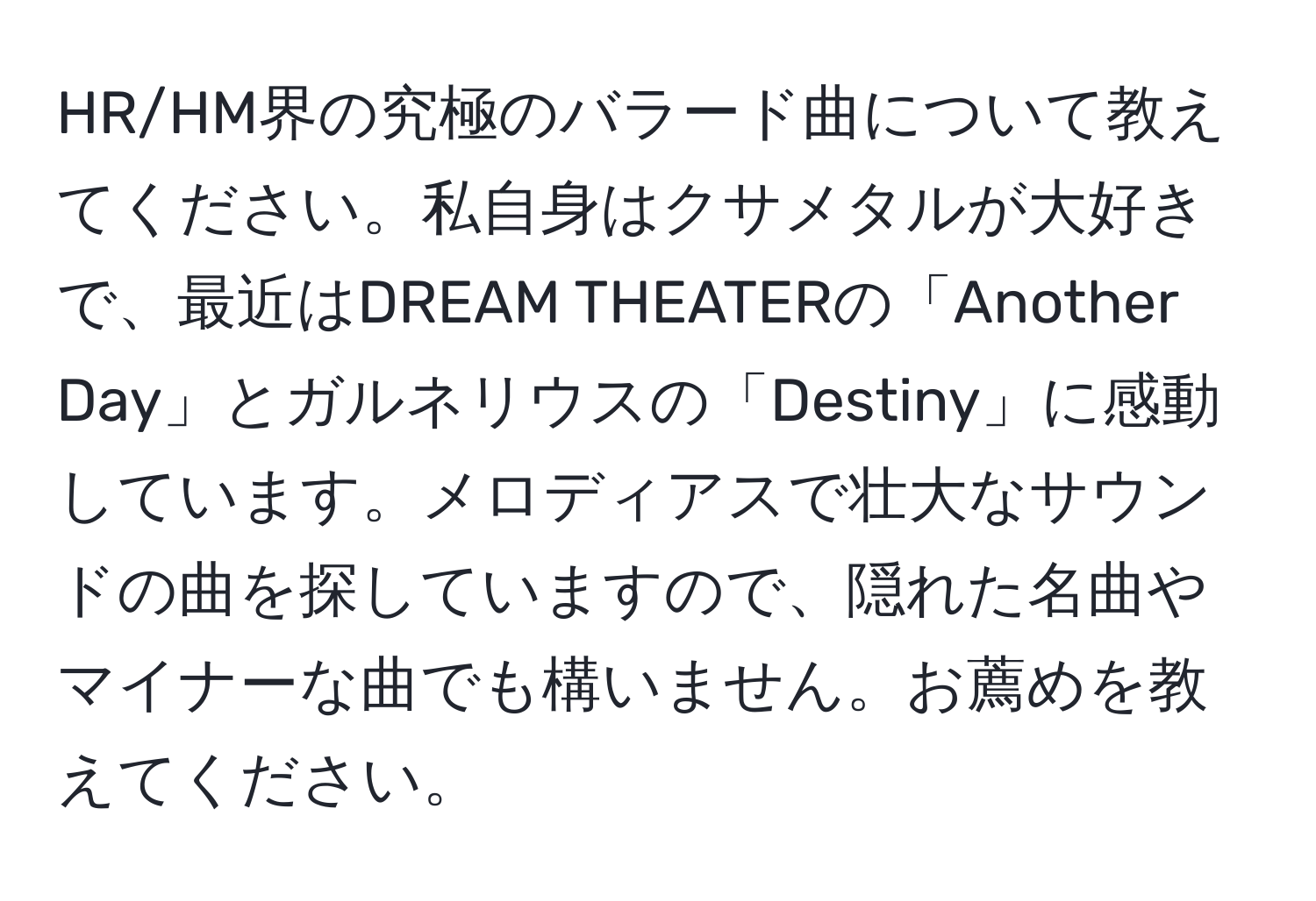 HR/HM界の究極のバラード曲について教えてください。私自身はクサメタルが大好きで、最近はDREAM THEATERの「Another Day」とガルネリウスの「Destiny」に感動しています。メロディアスで壮大なサウンドの曲を探していますので、隠れた名曲やマイナーな曲でも構いません。お薦めを教えてください。