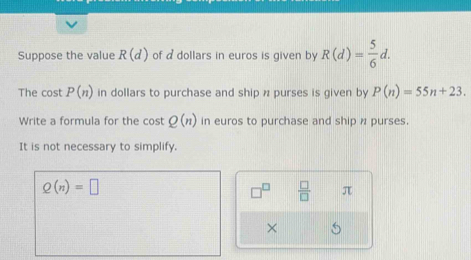 Suppose the value R(d) of a dollars in euros is given by R(d)= 5/6 d. 
The cost P(n) in dollars to purchase and ship n purses is given by P(n)=55n+23. 
Write a formula for the cost Q(n) in euros to purchase and ship n purses. 
It is not necessary to simplify.
Q(n)=□
 □ /□   π
×