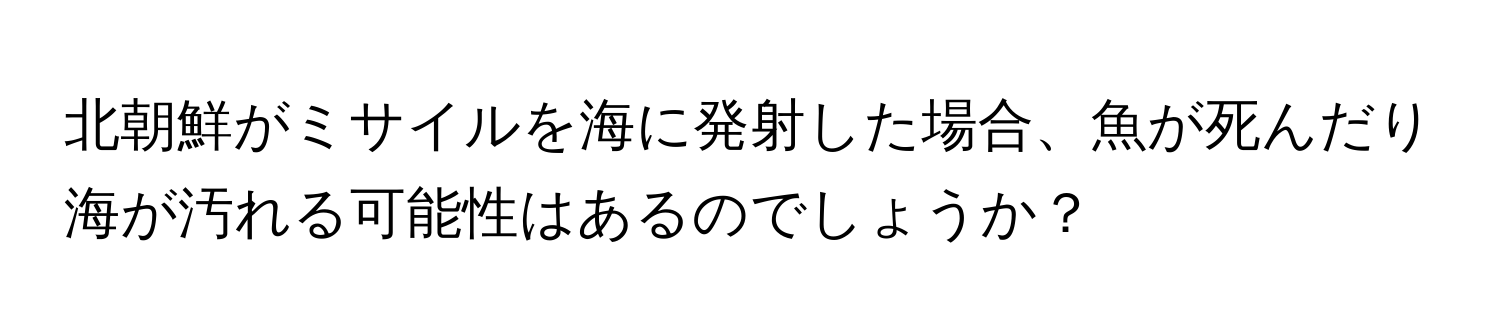 北朝鮮がミサイルを海に発射した場合、魚が死んだり海が汚れる可能性はあるのでしょうか？