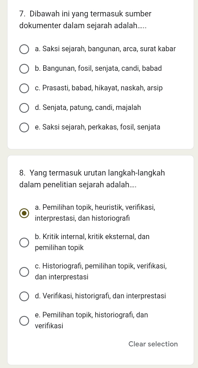 Dibawah ini yang termasuk sumber
dokumenter dalam sejarah adalah.....
a. Saksi sejarah, bangunan, arca, surat kabar
b. Bangunan, fosil, senjata, candi, babad
c. Prasasti, babad, hikayat, naskah, arsip
d. Senjata, patung, candi, majalah
e. Saksi sejarah, perkakas, fosil, senjata
8. Yang termasuk urutan langkah-langkah
dalam penelitian sejarah adalah....
a. Pemilihan topik, heuristik, verifıkasi,
interprestasi, dan historiografi
b. Kritik internal, kritik eksternal, dan
pemilihan topik
c. Historiografı, pemilihan topik, verifıkasi,
dan interprestasi
d. Verifıkasi, historigrafi, dan interprestasi
e. Pemilihan topik, historiografı, dan
verifikasi
Clear selection