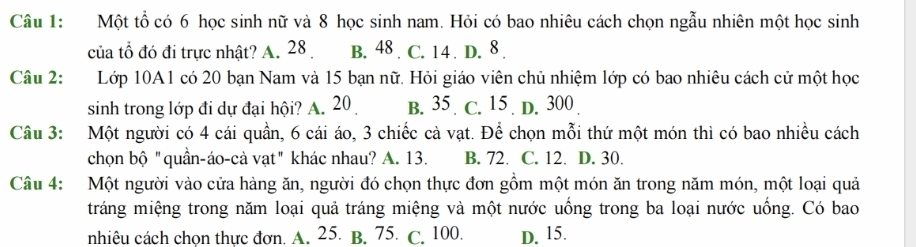 Một tổ có 6 học sinh nữ và 8 học sinh nam. Hỏi có bao nhiêu cách chọn ngẫu nhiên một học sinh
của tổ đó đi trực nhật? A. 28 B. 48 . C. 14. D. 8.
Câu 2: Lớp 10A1 có 20 bạn Nam và 15 bạn nữ. Hỏi giáo viên chủ nhiệm lớp có bao nhiêu cách cử một học
sinh trong lớp đi dự đại hội? A. 20 B. 35. C. 15. D. 300
Câu 3: Một người có 4 cái quần, 6 cái áo, 3 chiếc cà vạt. Để chọn mỗi thứ một món thì có bao nhiều cách
chọn bộ "quần-áo-cà vạt" khác nhau? A. 13. B. 72. C. 12. D. 30.
Câu 4: Một người vào cửa hàng ăn, người đó chọn thực đơn gồm một món ăn trong năm món, một loại quả
tráng miệng trong năm loại quả tráng miệng và một nước uống trong ba loại nước uống. Có bao
nhiêu cách chọn thực đơn. A. 25. B. 75. C. 100. D. 15.