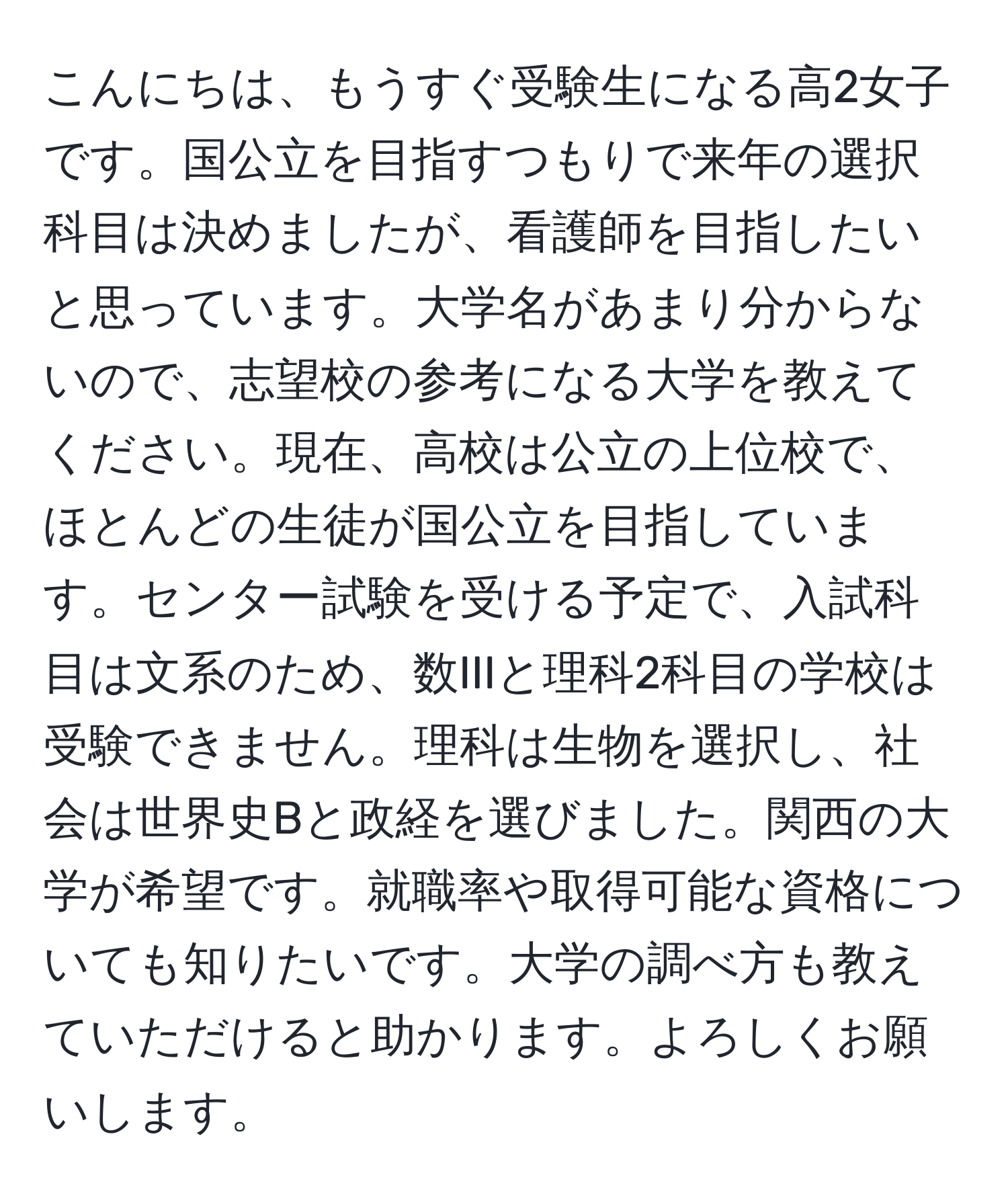 こんにちは、もうすぐ受験生になる高2女子です。国公立を目指すつもりで来年の選択科目は決めましたが、看護師を目指したいと思っています。大学名があまり分からないので、志望校の参考になる大学を教えてください。現在、高校は公立の上位校で、ほとんどの生徒が国公立を目指しています。センター試験を受ける予定で、入試科目は文系のため、数IIIと理科2科目の学校は受験できません。理科は生物を選択し、社会は世界史Bと政経を選びました。関西の大学が希望です。就職率や取得可能な資格についても知りたいです。大学の調べ方も教えていただけると助かります。よろしくお願いします。