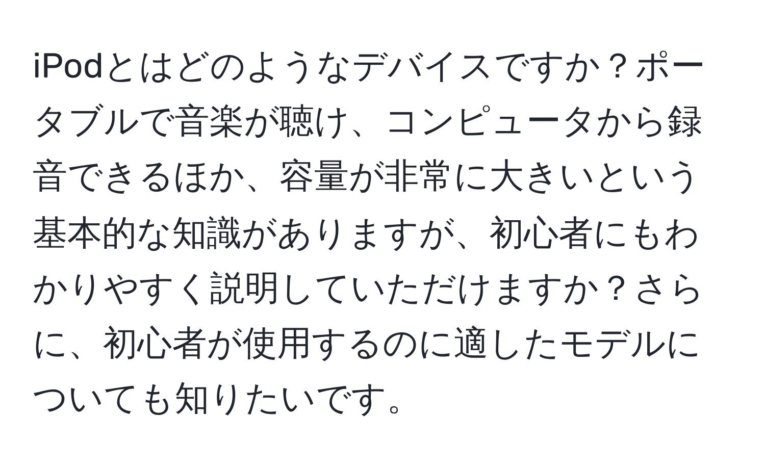 iPodとはどのようなデバイスですか？ポータブルで音楽が聴け、コンピュータから録音できるほか、容量が非常に大きいという基本的な知識がありますが、初心者にもわかりやすく説明していただけますか？さらに、初心者が使用するのに適したモデルについても知りたいです。