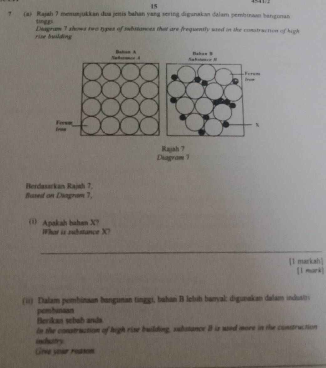 4≤41/2 
15 
7 (a) Rajah 7 menunjukkan dua jenis bahan yang sering digunakan dalam pembinaan bangunan 
tinggi. 
Diagram 7 shows two types of substances that are frequently used in the construction of high 
rise building 
Berdasarkan Rajah 7, 
Based on Diagram 7, 
( Apakah bahan X? 
What is substance X? 
_ 
[1 markah] 
[l mark] 
(ii) Dalam pembinaan bangunan tinggi, bahan B lebih banyak digunakan dalam industri 
pombinaan 
Berikan sebab anda 
In the construction of high rise building, substance B is used more in the construction 
induatry 
Gire your reason