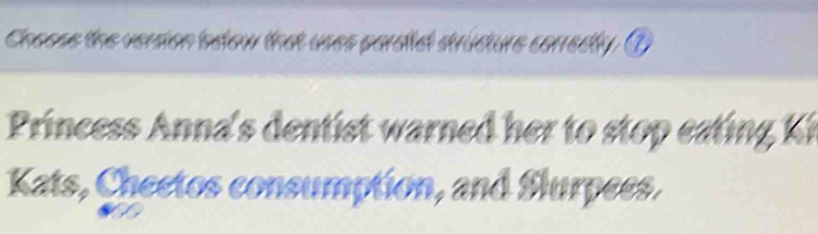 Choose the version bdow that uses pardidl structure corredly. ① 
Princess Anna's dentist warned her to to ea i K 
Kats, Cheetos consumption, and Slurpees.