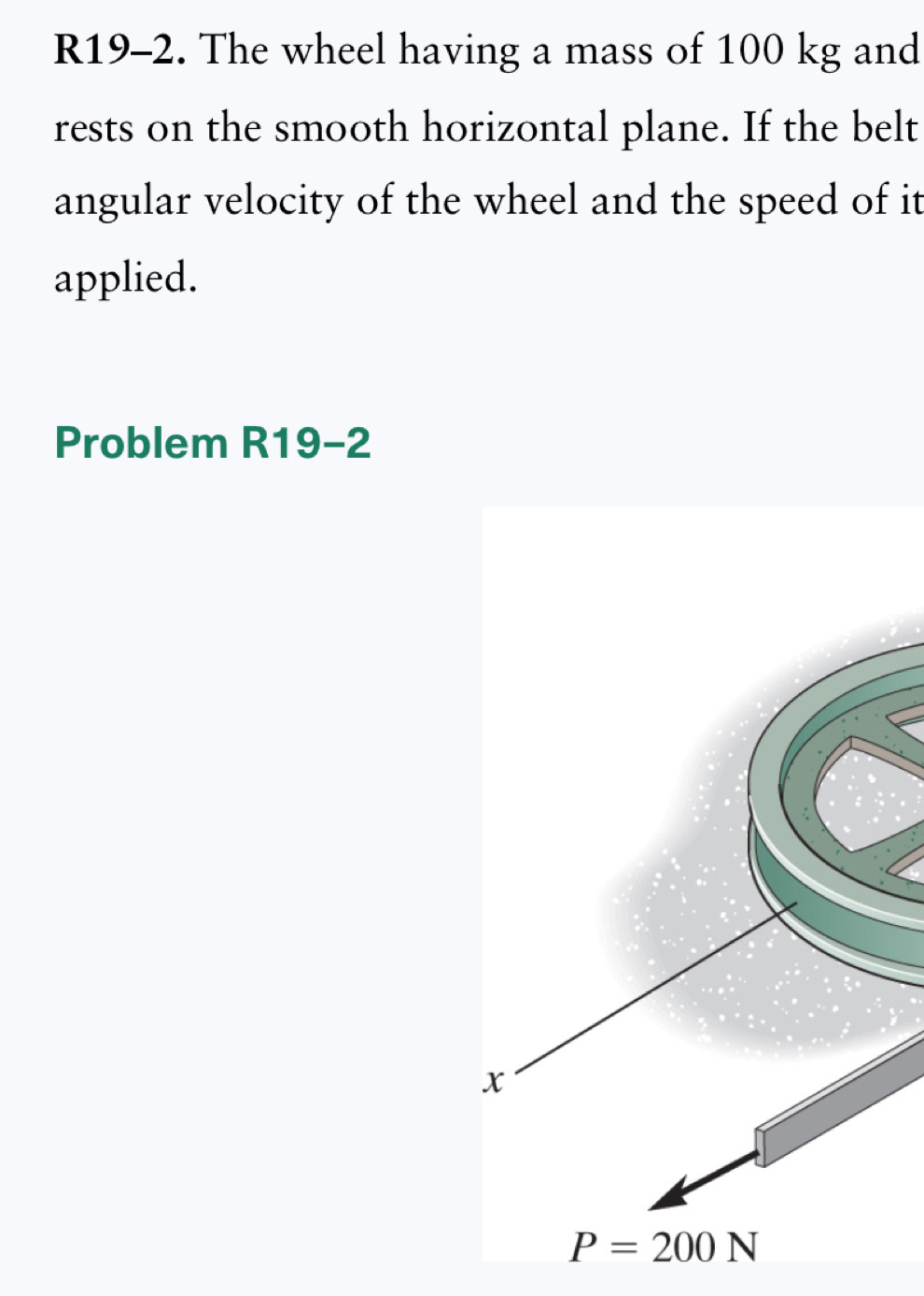 R19-2. The wheel having a mass of 100 kg and
rests on the smooth horizontal plane. If the belt
angular velocity of the wheel and the speed of it
applied.
Problem R19-2