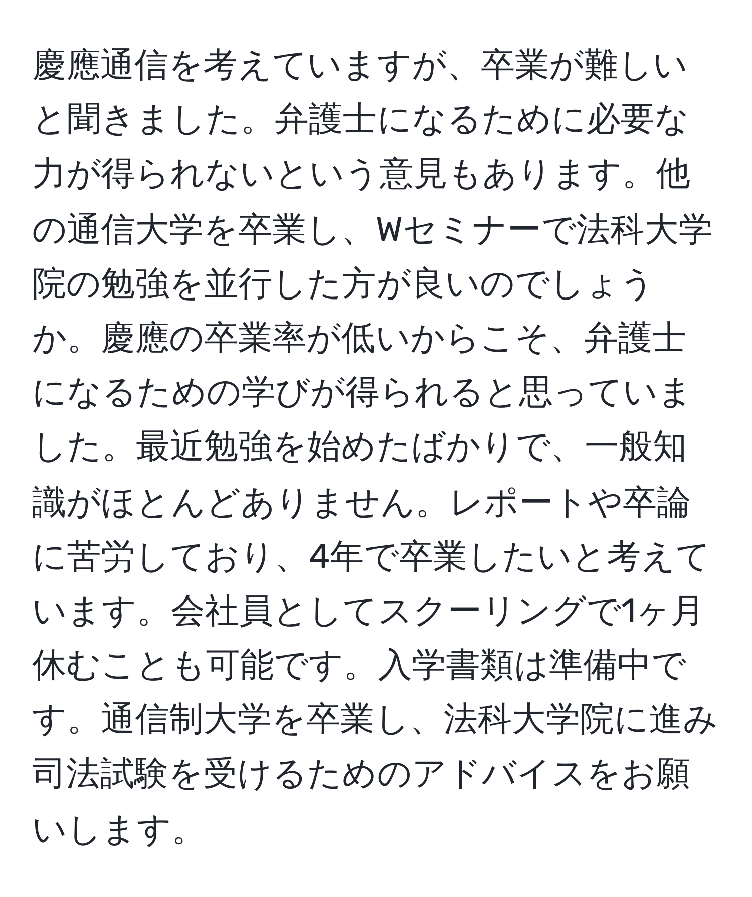 慶應通信を考えていますが、卒業が難しいと聞きました。弁護士になるために必要な力が得られないという意見もあります。他の通信大学を卒業し、Wセミナーで法科大学院の勉強を並行した方が良いのでしょうか。慶應の卒業率が低いからこそ、弁護士になるための学びが得られると思っていました。最近勉強を始めたばかりで、一般知識がほとんどありません。レポートや卒論に苦労しており、4年で卒業したいと考えています。会社員としてスクーリングで1ヶ月休むことも可能です。入学書類は準備中です。通信制大学を卒業し、法科大学院に進み司法試験を受けるためのアドバイスをお願いします。