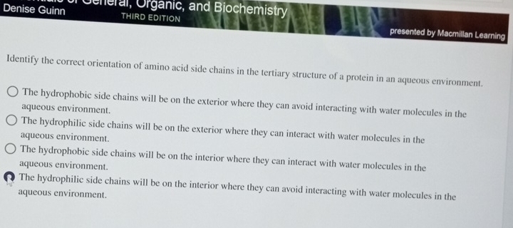 Geheral, Organic, and Biochemistry
Denise Guinn THIRD EDITION presented by Macmillan Learning
Identify the correct orientation of amino acid side chains in the tertiary structure of a protein in an aqueous environment.
The hydrophobic side chains will be on the exterior where they can avoid interacting with water molecules in the
aqueous environment.
The hydrophilic side chains will be on the exterior where they can interact with water molecules in the
aqueous environment.
The hydrophobic side chains will be on the interior where they can interact with water molecules in the
aqueous environment.
The hydrophilic side chains will be on the interior where they can avoid interacting with water molecules in the
aqueous environment.