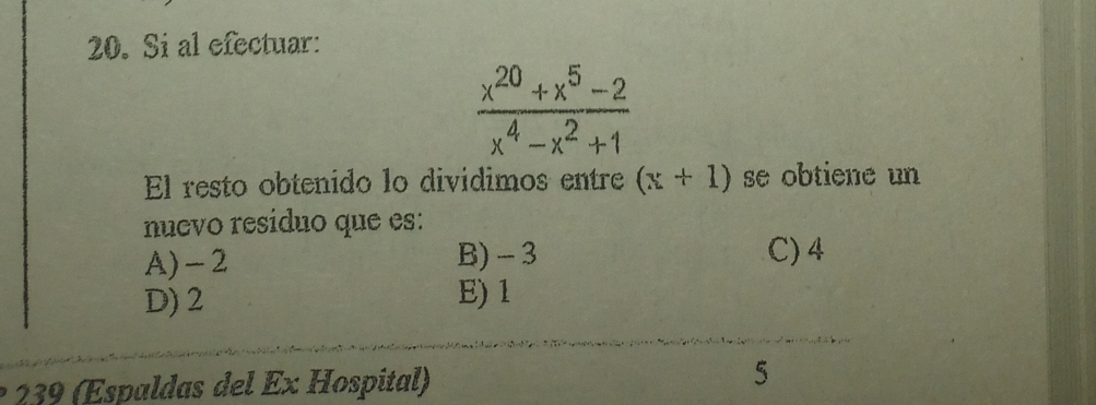 Si al efectuar:
 (x^(20)+x^5-2)/x^4-x^2+1 
El resto obtenido lo divídimos entre (x+1) se obtiene un
nuevo resíduo que es:
A) -2 B) - 3
C) 4
D) 2 E) 1
239 (Espaldas del Ex Hospital) 5