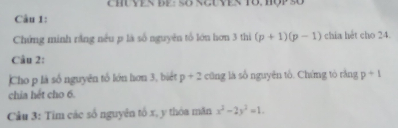 CHủ YEN ĐE : Số NGuYEN Tổ, Hộp Số 
Câu 1: 
Chứng minh rắng nếu p là số nguyên tổ lớn hơn 3 thì (p+1)(p-1) chia hết cho 24. 
Câu 2: 
Cho p là số nguyên tổ lớn hơn 3, biết p+2 cũng là số nguyên tổ. Chứng tỏ răng p+1
chia hét cho 6. 
Câu 3: Tìm các số nguyên tố x, y thỏa măn x^2-2y^2=1.