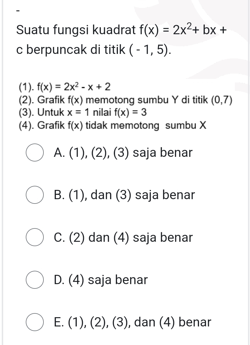 Suatu fungsi kuadrat f(x)=2x^2+bx+
c berpuncak di titik (-1,5). 
(1). f(x)=2x^2-x+2
(2). Grafik f(x) memotong sumbu Y di titik (0,7)
(3). Untuk x=1 nilai f(x)=3
(4). Grafik f(x) tidak memotong sumbu X
A. . (1), (2), ( 3 saja benar
B. (1), dan (3) saja benar
C. (2) dan (4) saja benar
D. (4) saja benar
E. ( 1),(2),(3) , dan (4) benar